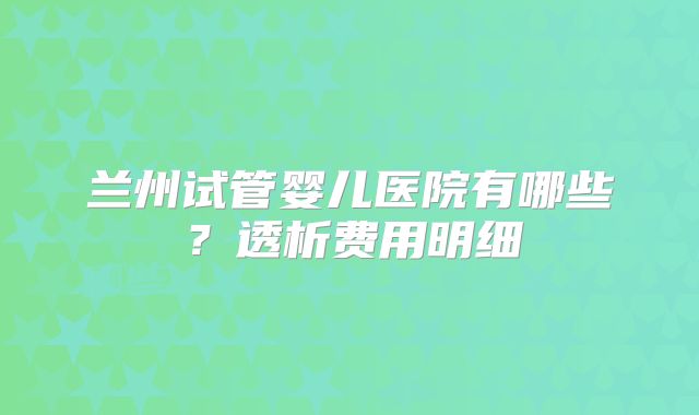 兰州试管婴儿医院有哪些？透析费用明细