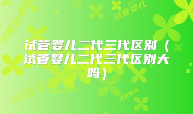 试管婴儿二代三代区别（试管婴儿二代三代区别大吗）