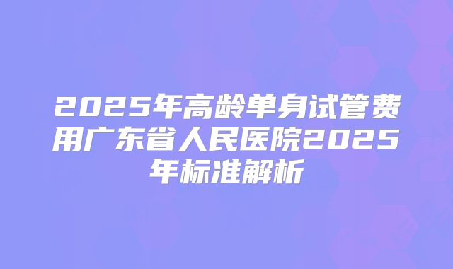 2025年高龄单身试管费用广东省人民医院2025年标准解析