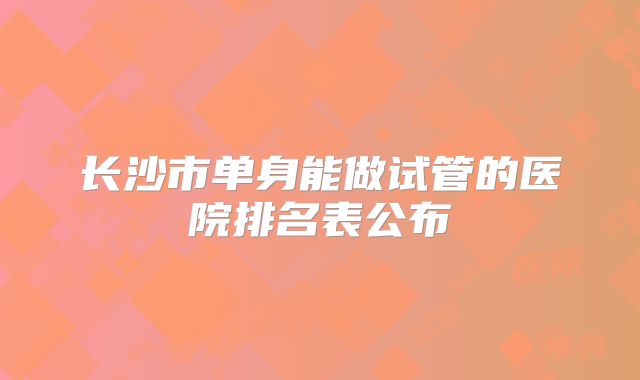 长沙市单身能做试管的医院排名表公布
