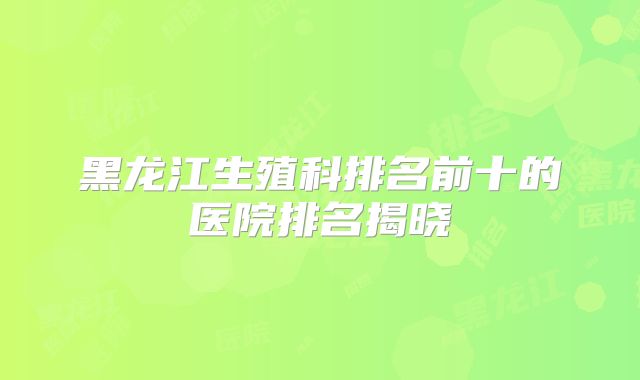 黑龙江生殖科排名前十的医院排名揭晓