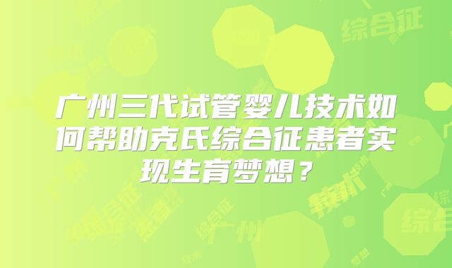广州三代试管婴儿技术如何帮助克氏综合征患者实现生育梦想？