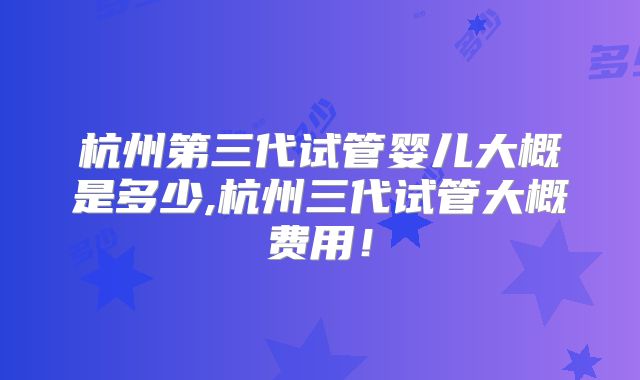 杭州第三代试管婴儿大概是多少,杭州三代试管大概费用！