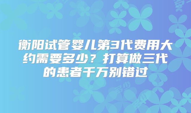 衡阳试管婴儿第3代费用大约需要多少？打算做三代的患者千万别错过