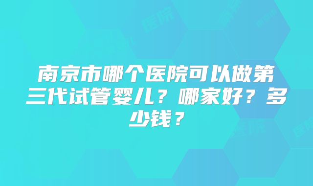 南京市哪个医院可以做第三代试管婴儿？哪家好？多少钱？