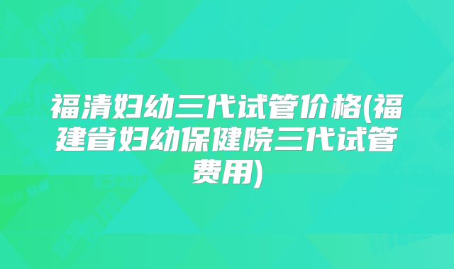 福清妇幼三代试管价格(福建省妇幼保健院三代试管费用)