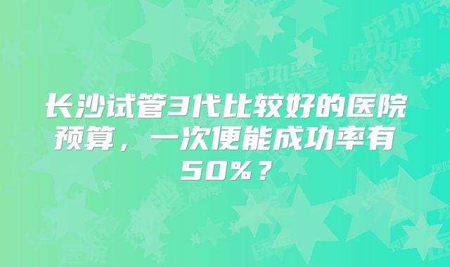 长沙试管3代比较好的医院预算，一次便能成功率有50%？
