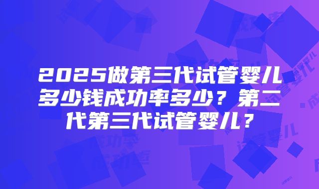2025做第三代试管婴儿多少钱成功率多少？第二代第三代试管婴儿？