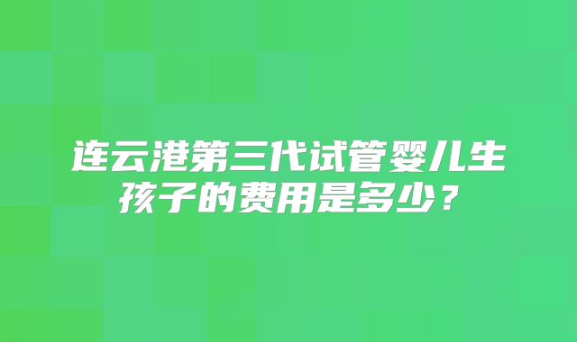 连云港第三代试管婴儿生孩子的费用是多少？