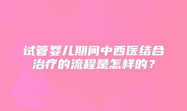 试管婴儿期间中西医结合治疗的流程是怎样的？