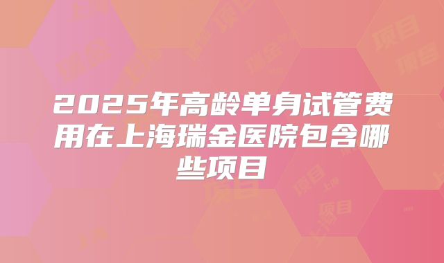2025年高龄单身试管费用在上海瑞金医院包含哪些项目