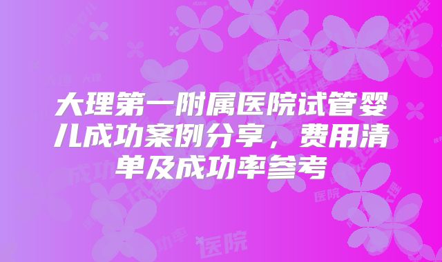 大理第一附属医院试管婴儿成功案例分享，费用清单及成功率参考