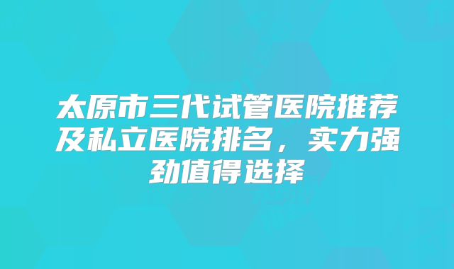 太原市三代试管医院推荐及私立医院排名，实力强劲值得选择