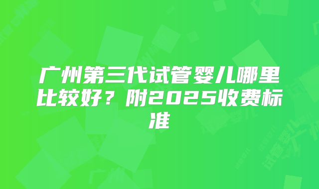 广州第三代试管婴儿哪里比较好？附2025收费标准