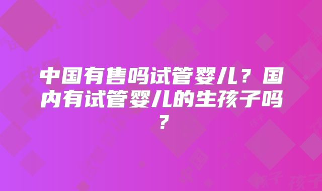 中国有售吗试管婴儿?国内有试管婴儿的生孩子吗?