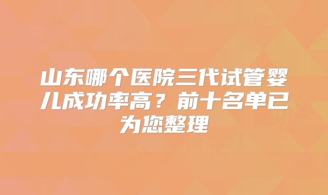 山东哪个医院三代试管婴儿成功率高？前十名单已为您整理