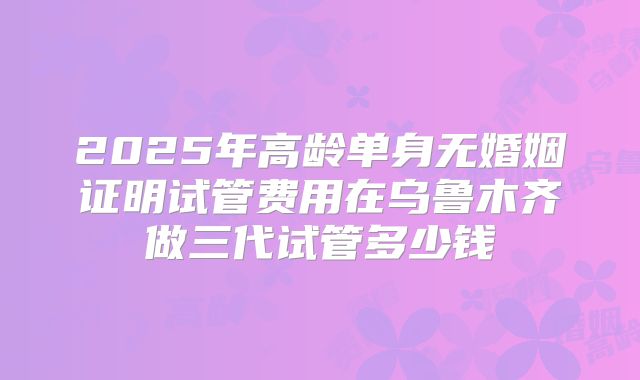 2025年高龄单身无婚姻证明试管费用在乌鲁木齐做三代试管多少钱