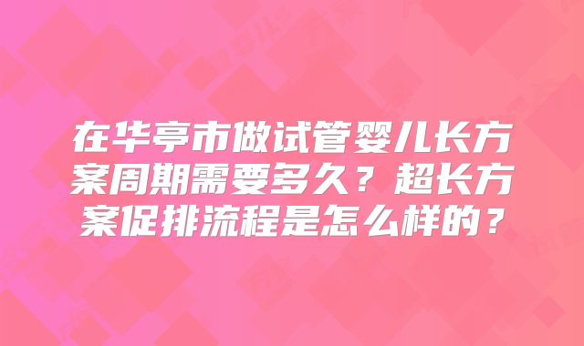 在华亭市做试管婴儿长方案周期需要多久？超长方案促排流程是怎么样的？