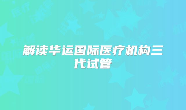 解读华运国际医疗机构三代试管