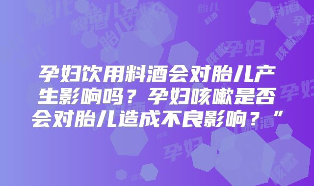 孕妇饮用料酒会对胎儿产生影响吗？孕妇咳嗽是否会对胎儿造成不良影响？”