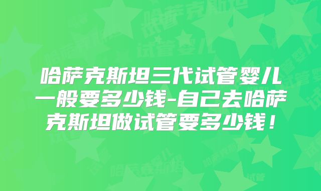 哈萨克斯坦三代试管婴儿一般要多少钱-自己去哈萨克斯坦做试管要多少钱！