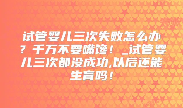 试管婴儿三次失败怎么办？千万不要嘴馋！_试管婴儿三次都没成功,以后还能生育吗！