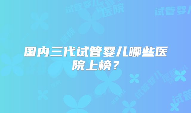 国内三代试管婴儿哪些医院上榜？