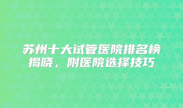 苏州十大试管医院排名榜揭晓，附医院选择技巧