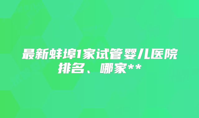 最新蚌埠1家试管婴儿医院排名、哪家**