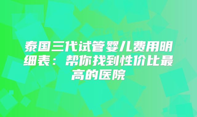 泰国三代试管婴儿费用明细表：帮你找到性价比最高的医院