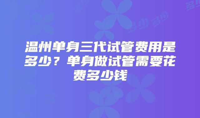 温州单身三代试管费用是多少？单身做试管需要花费多少钱