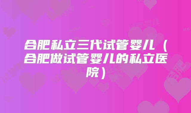合肥私立三代试管婴儿（合肥做试管婴儿的私立医院）