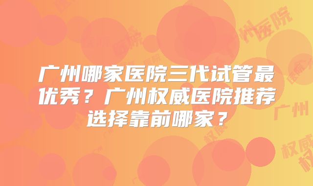 广州哪家医院三代试管最优秀？广州权威医院推荐选择靠前哪家？