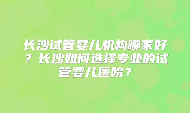 长沙试管婴儿机构哪家好？长沙如何选择专业的试管婴儿医院？