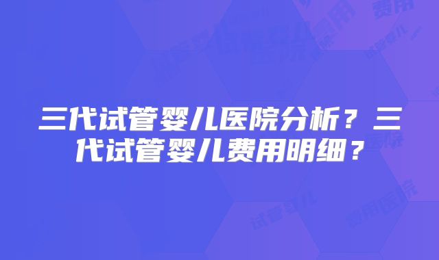 三代试管婴儿医院分析？三代试管婴儿费用明细？