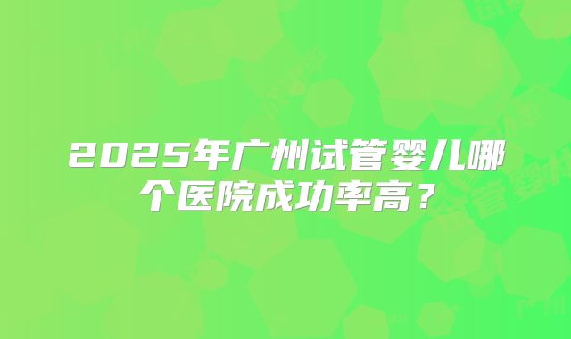 2025年广州试管婴儿哪个医院成功率高?