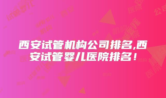 西安试管机构公司排名,西安试管婴儿医院排名！