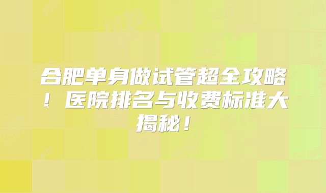 合肥单身做试管超全攻略！医院排名与收费标准大揭秘！