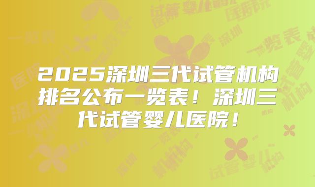 2025深圳三代试管机构排名公布一览表！深圳三代试管婴儿医院！