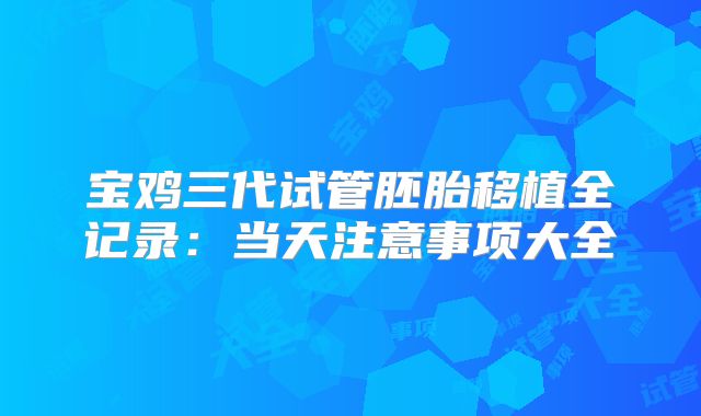 宝鸡三代试管胚胎移植全记录：当天注意事项大全