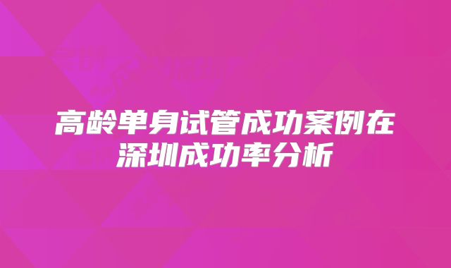 高龄单身试管成功案例在深圳成功率分析