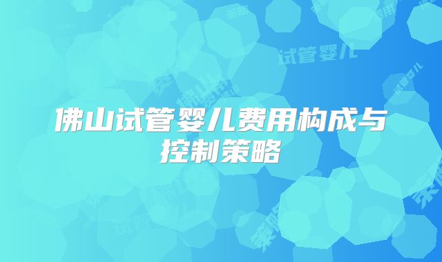 佛山试管婴儿费用构成与控制策略