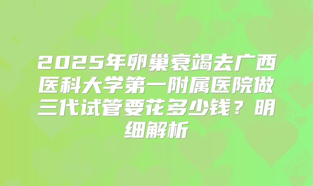 2025年卵巢衰竭去广西医科大学第一附属医院做三代试管要花多少钱？明细解析