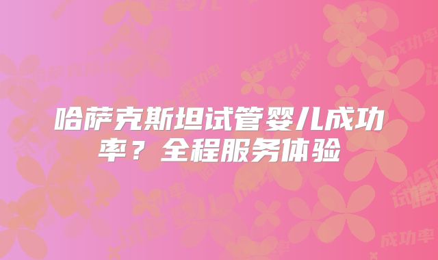 哈萨克斯坦试管婴儿成功率？全程服务体验