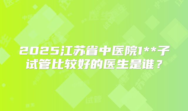 2025江苏省中医院1**子试管比较好的医生是谁?