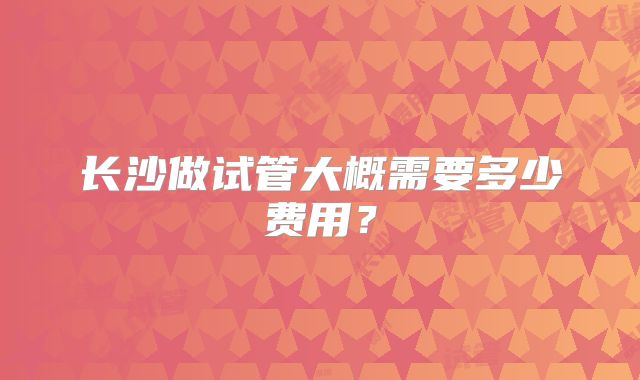 长沙做试管大概需要多少费用?
