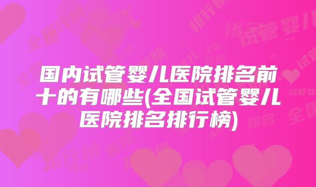国内试管婴儿医院排名前十的有哪些(全国试管婴儿医院排名排行榜)