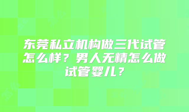 东莞私立机构做三代试管怎么样？男人无精怎么做试管婴儿？