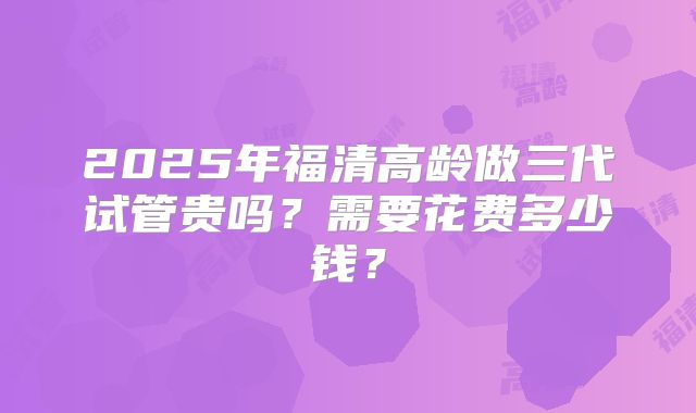 2025年福清高龄做三代试管贵吗？需要花费多少钱？