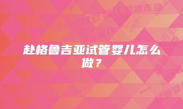 赴格鲁吉亚试管婴儿怎么做？